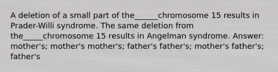 A deletion of a small part of the______chromosome 15 results in Prader-Willi syndrome. The same deletion from the_____chromosome 15 results in Angelman syndrome. Answer: mother's; mother's mother's; father's father's; mother's father's; father's