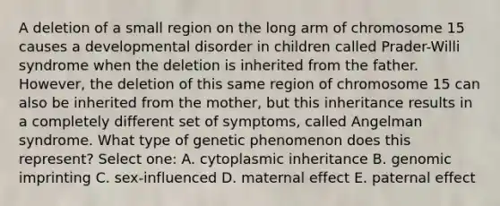 A deletion of a small region on the long arm of chromosome 15 causes a developmental disorder in children called Prader-Willi syndrome when the deletion is inherited from the father. However, the deletion of this same region of chromosome 15 can also be inherited from the mother, but this inheritance results in a completely different set of symptoms, called Angelman syndrome. What type of genetic phenomenon does this represent? Select one: A. cytoplasmic inheritance B. genomic imprinting C. sex-influenced D. maternal effect E. paternal effect