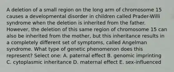 A deletion of a small region on the long arm of chromosome 15 causes a developmental disorder in children called Prader-Willi syndrome when the deletion is inherited from the father. However, the deletion of this same region of chromosome 15 can also be inherited from the mother, but this inheritance results in a completely different set of symptoms, called Angelman syndrome. What type of genetic phenomenon does this represent? Select one: A. paternal effect B. genomic imprinting C. cytoplasmic inheritance D. maternal effect E. sex-influenced