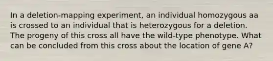 In a deletion‑mapping experiment, an individual homozygous aa is crossed to an individual that is heterozygous for a deletion. The progeny of this cross all have the wild‑type phenotype. What can be concluded from this cross about the location of gene A?