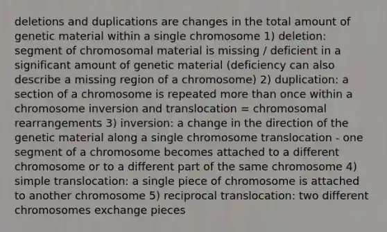 deletions and duplications are changes in the total amount of genetic material within a single chromosome 1) deletion: segment of chromosomal material is missing / deficient in a significant amount of genetic material (deficiency can also describe a missing region of a chromosome) 2) duplication: a section of a chromosome is repeated more than once within a chromosome inversion and translocation = chromosomal rearrangements 3) inversion: a change in the direction of the genetic material along a single chromosome translocation - one segment of a chromosome becomes attached to a different chromosome or to a different part of the same chromosome 4) simple translocation: a single piece of chromosome is attached to another chromosome 5) reciprocal translocation: two different chromosomes exchange pieces