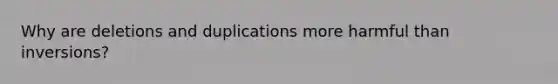 Why are deletions and duplications more harmful than inversions?