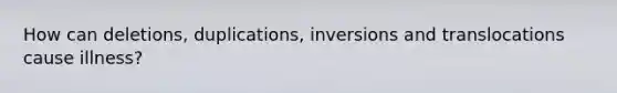 How can deletions, duplications, inversions and translocations cause illness?