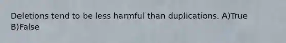 Deletions tend to be less harmful than duplications. A)True B)False