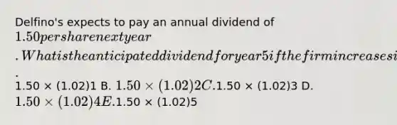 Delfino's expects to pay an annual dividend of 1.50 per share next year. What is the anticipated dividend for year 5 if the firm increases its dividend by 2 percent annually? A.1.50 × (1.02)1 B. 1.50 × (1.02)2 C.1.50 × (1.02)3 D. 1.50 × (1.02)4 E.1.50 × (1.02)5