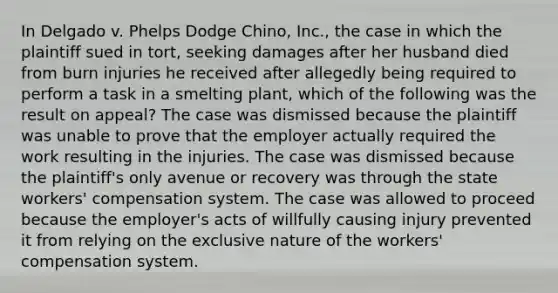 In Delgado v. Phelps Dodge Chino, Inc., the case in which the plaintiff sued in tort, seeking damages after her husband died from burn injuries he received after allegedly being required to perform a task in a smelting plant, which of the following was the result on appeal? The case was dismissed because the plaintiff was unable to prove that the employer actually required the work resulting in the injuries. The case was dismissed because the plaintiff's only avenue or recovery was through the state workers' compensation system. The case was allowed to proceed because the employer's acts of willfully causing injury prevented it from relying on the exclusive nature of the workers' compensation system.