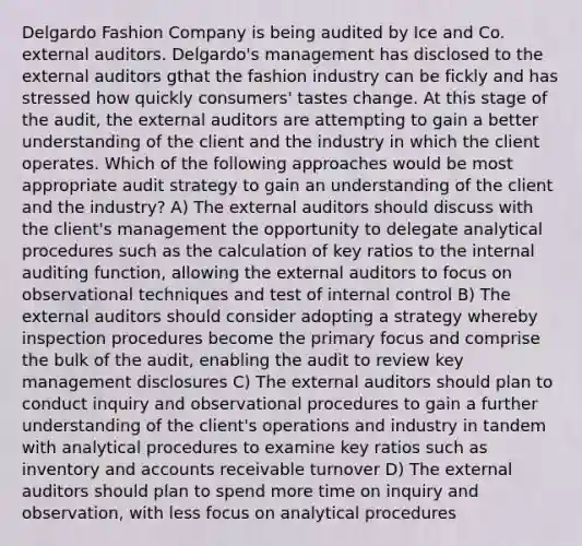 Delgardo Fashion Company is being audited by Ice and Co. external auditors. Delgardo's management has disclosed to the external auditors gthat the fashion industry can be fickly and has stressed how quickly consumers' tastes change. At this stage of the audit, the external auditors are attempting to gain a better understanding of the client and the industry in which the client operates. Which of the following approaches would be most appropriate audit strategy to gain an understanding of the client and the industry? A) The external auditors should discuss with the client's management the opportunity to delegate analytical procedures such as the calculation of key ratios to the internal auditing function, allowing the external auditors to focus on observational techniques and test of internal control B) The external auditors should consider adopting a strategy whereby inspection procedures become the primary focus and comprise the bulk of the audit, enabling the audit to review key management disclosures C) The external auditors should plan to conduct inquiry and observational procedures to gain a further understanding of the client's operations and industry in tandem with analytical procedures to examine key ratios such as inventory and accounts receivable turnover D) The external auditors should plan to spend more time on inquiry and observation, with less focus on analytical procedures