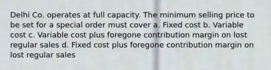 Delhi Co. operates at full capacity. The minimum selling price to be set for a special order must cover a. Fixed cost b. Variable cost c. Variable cost plus foregone contribution margin on lost regular sales d. Fixed cost plus foregone contribution margin on lost regular sales