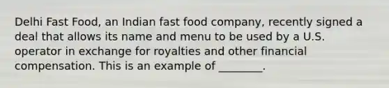 Delhi Fast​ Food, an Indian fast food​ company, recently signed a deal that allows its name and menu to be used by a U.S. operator in exchange for royalties and other financial compensation. This is an example of​ ________.