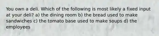 You own a deli. Which of the following is most likely a fixed input at your deli? a) the dining room b) the bread used to make sandwiches c) the tomato base used to make soups d) the employees
