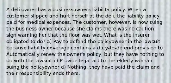 A deli owner has a businessowners liability policy. When a customer slipped and hurt herself at the deli, the liability policy paid for medical expenses. The customer, however, is now suing the business owner because she claims there was no caution sign warning her that the floor was wet. What is the insurer obligated to do? a) Pay to defend the policyowner in the lawsuit because liability coverage contains a duty-to-defend provision b) Automatically renew the owner's policy, but they have nothing to do with the lawsuit c) Provide legal aid to the elderly woman suing the policyowner d) Nothing, they have paid the claim and their responsibility ends there.