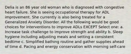 Delia is an 86 year old woman who is diagnosed with congestive heart failure. She is seeing occupational therapy for ADL improvement. She currently is also being treated for a Generalized Anxiety Disorder. All the following would be good choices for interventions to improve ADLs EXCEPT Select one: a. Increase task challenge to improve strength and ability b. Sleep hygiene including adjusting meals and setting a consistent bedtime c. Simplified bathing routine and gather supplies ahead of time d. Pacing and energy conservation with morning self-care