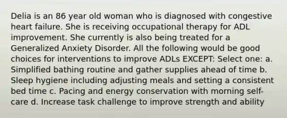 Delia is an 86 year old woman who is diagnosed with congestive heart failure. She is receiving occupational therapy for ADL improvement. She currently is also being treated for a Generalized Anxiety Disorder. All the following would be good choices for interventions to improve ADLs EXCEPT: Select one: a. Simplified bathing routine and gather supplies ahead of time b. Sleep hygiene including adjusting meals and setting a consistent bed time c. Pacing and energy conservation with morning self-care d. Increase task challenge to improve strength and ability