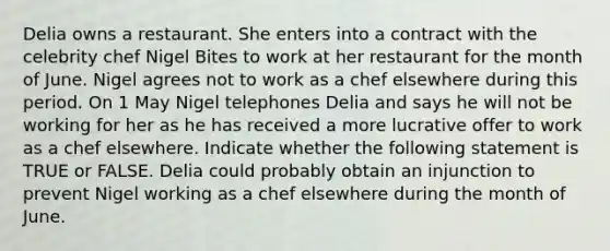 Delia owns a restaurant. She enters into a contract with the celebrity chef Nigel Bites to work at her restaurant for the month of June. Nigel agrees not to work as a chef elsewhere during this period. On 1 May Nigel telephones Delia and says he will not be working for her as he has received a more lucrative offer to work as a chef elsewhere. Indicate whether the following statement is TRUE or FALSE. Delia could probably obtain an injunction to prevent Nigel working as a chef elsewhere during the month of June.