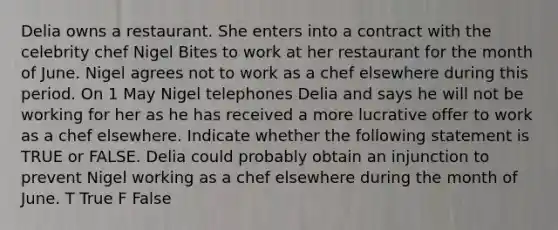 Delia owns a restaurant. She enters into a contract with the celebrity chef Nigel Bites to work at her restaurant for the month of June. Nigel agrees not to work as a chef elsewhere during this period. On 1 May Nigel telephones Delia and says he will not be working for her as he has received a more lucrative offer to work as a chef elsewhere. Indicate whether the following statement is TRUE or FALSE. Delia could probably obtain an injunction to prevent Nigel working as a chef elsewhere during the month of June. T True F False