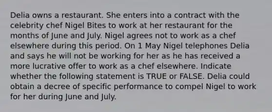 Delia owns a restaurant. She enters into a contract with the celebrity chef Nigel Bites to work at her restaurant for the months of June and July. Nigel agrees not to work as a chef elsewhere during this period. On 1 May Nigel telephones Delia and says he will not be working for her as he has received a more lucrative offer to work as a chef elsewhere. Indicate whether the following statement is TRUE or FALSE. Delia could obtain a decree of specific performance to compel Nigel to work for her during June and July.