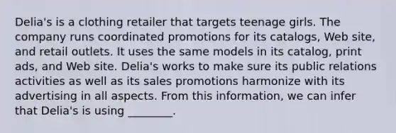 ​Delia's is a clothing retailer that targets teenage girls. The company runs coordinated promotions for its​ catalogs, Web​ site, and retail outlets. It uses the same models in its​ catalog, print​ ads, and Web site.​ Delia's works to make sure its public relations activities as well as its sales promotions harmonize with its advertising in all aspects. From this​ information, we can infer that​ Delia's is using​ ________.