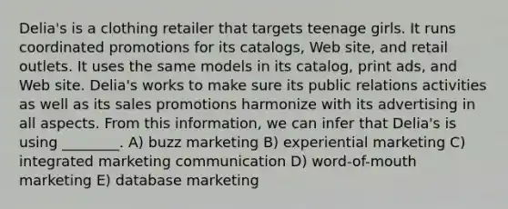 Delia's is a clothing retailer that targets teenage girls. It runs coordinated promotions for its catalogs, Web site, and retail outlets. It uses the same models in its catalog, print ads, and Web site. Delia's works to make sure its public relations activities as well as its sales promotions harmonize with its advertising in all aspects. From this information, we can infer that Delia's is using ________. A) buzz marketing B) experiential marketing C) integrated marketing communication D) word-of-mouth marketing E) database marketing