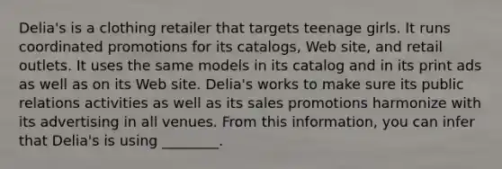 Delia's is a clothing retailer that targets teenage girls. It runs coordinated promotions for its catalogs, Web site, and retail outlets. It uses the same models in its catalog and in its print ads as well as on its Web site. Delia's works to make sure its public relations activities as well as its sales promotions harmonize with its advertising in all venues. From this information, you can infer that Delia's is using ________.