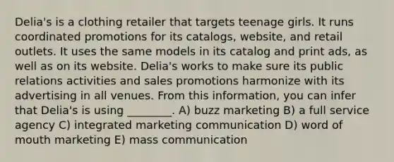 Delia's is a clothing retailer that targets teenage girls. It runs coordinated promotions for its catalogs, website, and retail outlets. It uses the same models in its catalog and print ads, as well as on its website. Delia's works to make sure its public relations activities and sales promotions harmonize with its advertising in all venues. From this information, you can infer that Delia's is using ________. A) buzz marketing B) a full service agency C) integrated marketing communication D) word of mouth marketing E) mass communication