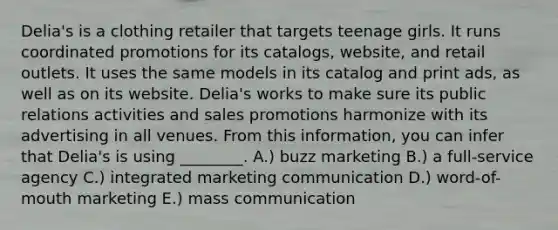 Delia's is a clothing retailer that targets teenage girls. It runs coordinated promotions for its catalogs, website, and retail outlets. It uses the same models in its catalog and print ads, as well as on its website. Delia's works to make sure its public relations activities and sales promotions harmonize with its advertising in all venues. From this information, you can infer that Delia's is using ________. A.) buzz marketing B.) a full-service agency C.) integrated marketing communication D.) word-of-mouth marketing E.) mass communication