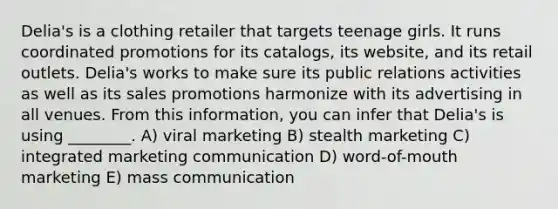 Delia's is a clothing retailer that targets teenage girls. It runs coordinated promotions for its catalogs, its website, and its retail outlets. Delia's works to make sure its public relations activities as well as its sales promotions harmonize with its advertising in all venues. From this information, you can infer that Delia's is using ________. A) viral marketing B) stealth marketing C) integrated marketing communication D) word-of-mouth marketing E) mass communication