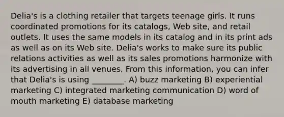 Delia's is a clothing retailer that targets teenage girls. It runs coordinated promotions for its catalogs, Web site, and retail outlets. It uses the same models in its catalog and in its print ads as well as on its Web site. Delia's works to make sure its public relations activities as well as its sales promotions harmonize with its advertising in all venues. From this information, you can infer that Delia's is using ________. A) buzz marketing B) experiential marketing C) integrated marketing communication D) word of mouth marketing E) database marketing