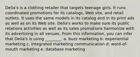 Delia's is a clothing retailer that targets teenage girls. It runs coordinated promotions for its catalogs, Web site, and retail outlets. It uses the same models in its catalog and in its print ads as well as on its Web site. Delia's works to make sure its public relations activities as well as its sales promotions harmonize with its advertising in all venues. From this information, you can infer that Delia's is using ________. a. buzz marketing b. experiential marketing c. integrated marketing communication d. word-of-mouth marketing e. database marketing