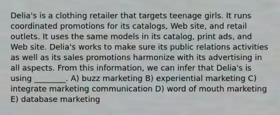 Delia's is a clothing retailer that targets teenage girls. It runs coordinated promotions for its catalogs, Web site, and retail outlets. It uses the same models in its catalog, print ads, and Web site. Delia's works to make sure its public relations activities as well as its sales promotions harmonize with its advertising in all aspects. From this information, we can infer that Delia's is using ________. A) buzz marketing B) experiential marketing C) integrate marketing communication D) word of mouth marketing E) database marketing