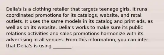 Delia's is a clothing retailer that targets teenage girls. It runs coordinated promotions for its catalogs, website, and retail outlets. It uses the same models in its catalog and print ads, as well as on its website. Delia's works to make sure its public relations activities and sales promotions harmonize with its advertising in all venues. From this information, you can infer that Delia's is using ________.