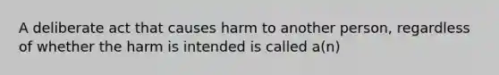 A deliberate act that causes harm to another person, regardless of whether the harm is intended is called a(n)