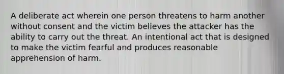 A deliberate act wherein one person threatens to harm another without consent and the victim believes the attacker has the ability to carry out the threat. An intentional act that is designed to make the victim fearful and produces reasonable apprehension of harm.