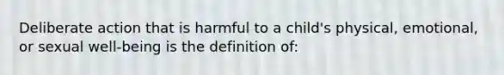 Deliberate action that is harmful to a child's physical, emotional, or sexual well-being is the definition of: