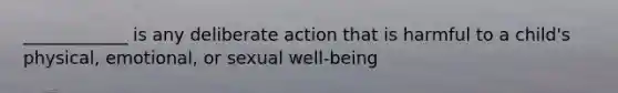 ____________ is any deliberate action that is harmful to a child's physical, emotional, or sexual well-being