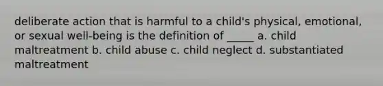 deliberate action that is harmful to a child's physical, emotional, or sexual well-being is the definition of _____ a. child maltreatment b. child abuse c. child neglect d. substantiated maltreatment