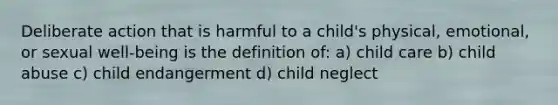 Deliberate action that is harmful to a child's physical, emotional, or sexual well-being is the definition of: a) child care b) child abuse c) child endangerment d) child neglect