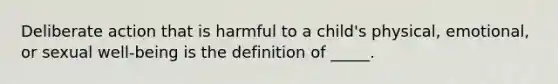 Deliberate action that is harmful to a child's physical, emotional, or sexual well-being is the definition of _____.