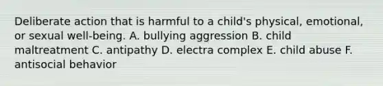 Deliberate action that is harmful to a child's physical, emotional, or sexual well-being. A. bullying aggression B. child maltreatment C. antipathy D. electra complex E. child abuse F. antisocial behavior