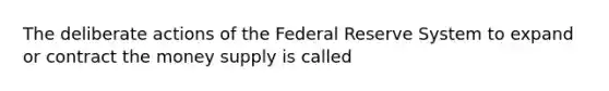 The deliberate actions of the Federal Reserve System to expand or contract the money supply is called