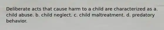 Deliberate acts that cause harm to a child are characterized as a. child abuse. b. child neglect. c. child maltreatment. d. predatory behavior.