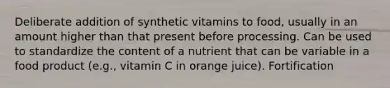 Deliberate addition of synthetic vitamins to food, usually in an amount higher than that present before processing. Can be used to standardize the content of a nutrient that can be variable in a food product (e.g., vitamin C in orange juice). Fortification