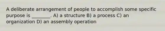 A deliberate arrangement of people to accomplish some specific purpose is ________. A) a structure B) a process C) an organization D) an assembly operation