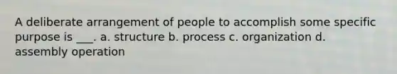 A deliberate arrangement of people to accomplish some specific purpose is ___. a. structure b. process c. organization d. assembly operation