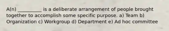 A(n) __________ is a deliberate arrangement of people brought together to accomplish some specific purpose. a) Team b) Organization c) Workgroup d) Department e) Ad hoc committee