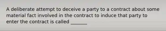 A deliberate attempt to deceive a party to a contract about some material fact involved in the contract to induce that party to enter the contract is called _______