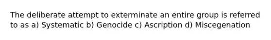 The deliberate attempt to exterminate an entire group is referred to as a) Systematic b) Genocide c) Ascription d) Miscegenation