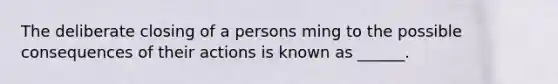 The deliberate closing of a persons ming to the possible consequences of their actions is known as ______.