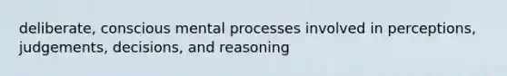 deliberate, conscious mental processes involved in perceptions, judgements, decisions, and reasoning