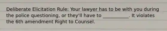 Deliberate Elicitation Rule: Your lawyer has to be with you during the police questioning, or they'll have to ___________. It violates the 6th amendment Right to Counsel.