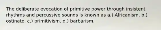 The deliberate evocation of primitive power through insistent rhythms and percussive sounds is known as a.) Africanism. b.) ostinato. c.) primitivism. d.) barbarism.